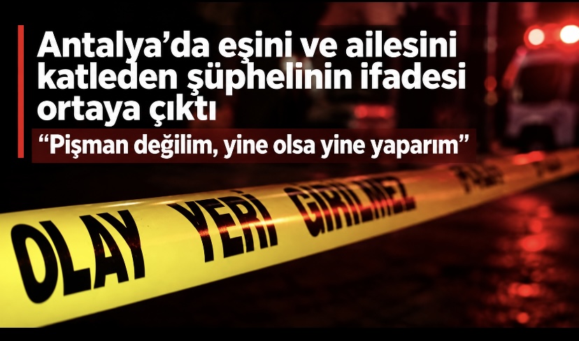 Antalya’da eşini ve ailesini katleden şüphelinin ifadesi ortaya çıktı: “Pişman değilim, yine olsa yine yaparım
